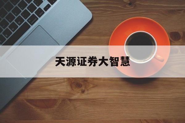 天源证券大智慧(天源证券客服电话) 天源证券大智慧(天源证券客服电话)